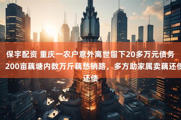 保宇配资 重庆一农户意外离世留下20多万元债务，200亩藕塘内数万斤藕愁销路，多方助家属卖藕还债