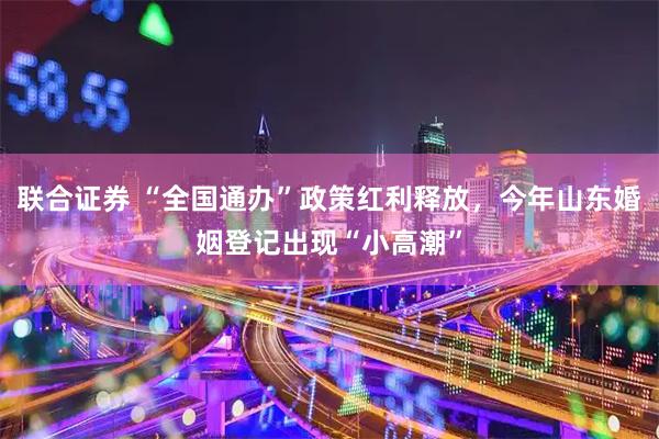联合证券 “全国通办”政策红利释放，今年山东婚姻登记出现“小高潮”