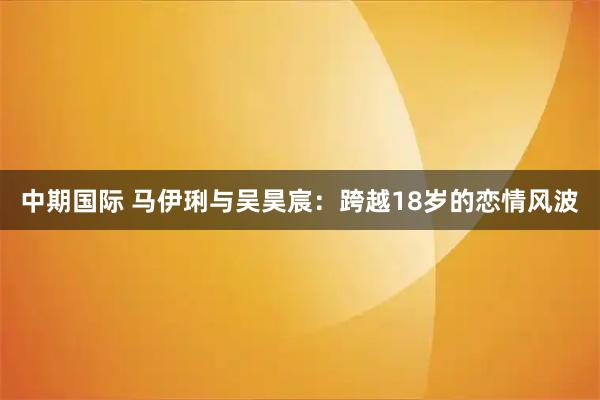 中期国际 马伊琍与吴昊宸：跨越18岁的恋情风波