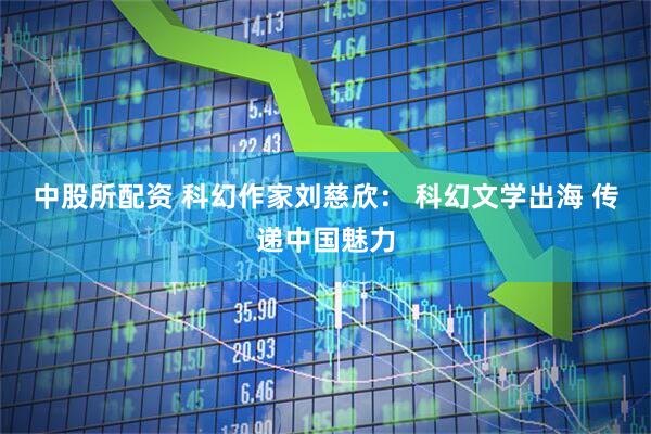 中股所配资 科幻作家刘慈欣： 科幻文学出海 传递中国魅力