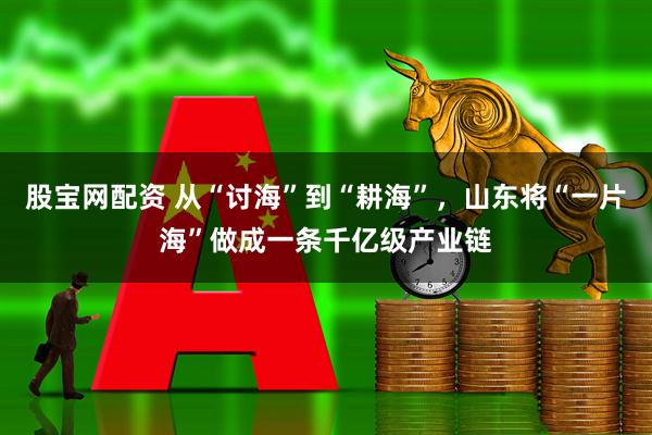 股宝网配资 从“讨海”到“耕海”，山东将“一片海”做成一条千亿级产业链