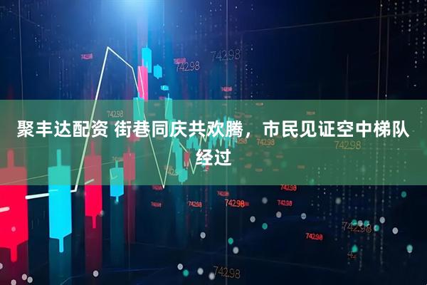 聚丰达配资 街巷同庆共欢腾，市民见证空中梯队经过