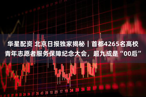 华星配资 北京日报独家揭秘｜首都4265名高校青年志愿者服务保障纪念大会，超九成是“00后”