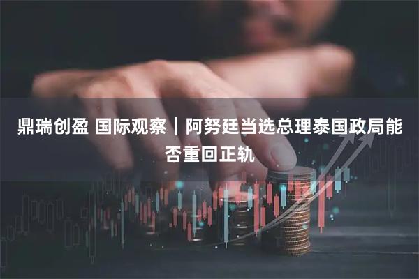 鼎瑞创盈 国际观察｜阿努廷当选总理　泰国政局能否重回正轨