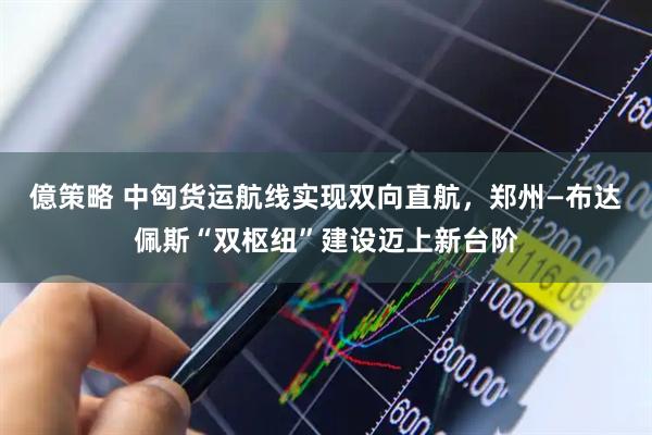 億策略 中匈货运航线实现双向直航，郑州—布达佩斯“双枢纽”建设迈上新台阶