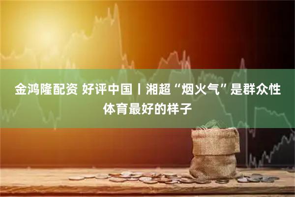 金鸿隆配资 好评中国丨湘超“烟火气”是群众性体育最好的样子