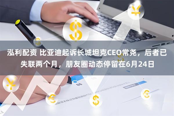 泓利配资 比亚迪起诉长城坦克CEO常尧，后者已失联两个月，朋友圈动态停留在6月24日