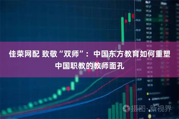 佳荣网配 致敬“双师”：中国东方教育如何重塑中国职教的教师面孔