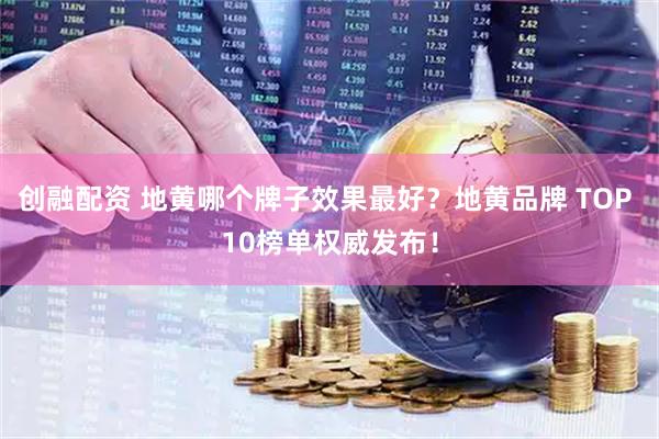 创融配资 地黄哪个牌子效果最好？地黄品牌 TOP 10榜单权威发布！