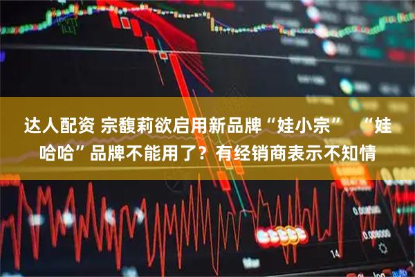 达人配资 宗馥莉欲启用新品牌“娃小宗”   “娃哈哈”品牌不能用了？有经销商表示不知情