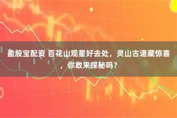 盈股宝配资 百花山观星好去处，灵山古道藏惊喜，你敢来探秘吗？