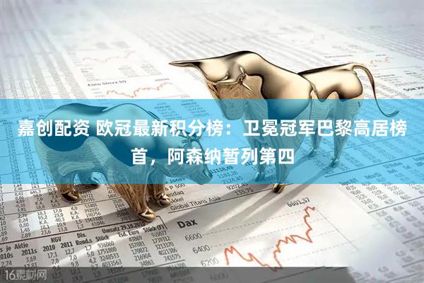 嘉创配资 欧冠最新积分榜：卫冕冠军巴黎高居榜首，阿森纳暂列第四