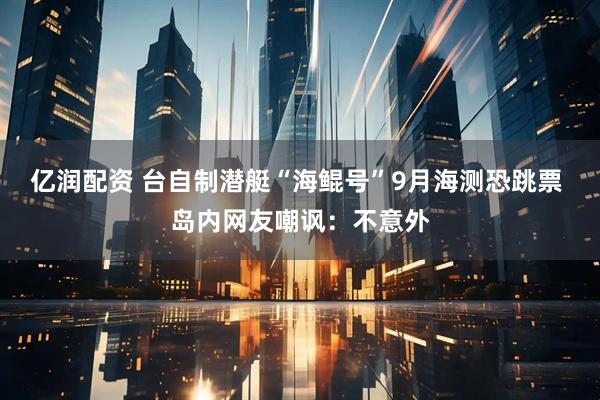 亿润配资 台自制潜艇“海鲲号”9月海测恐跳票 岛内网友嘲讽：不意外
