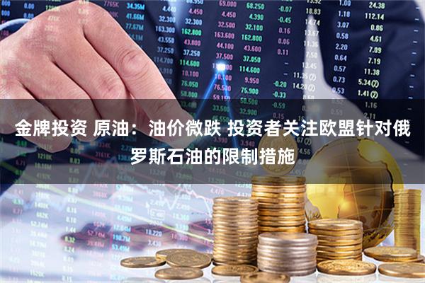 金牌投资 原油：油价微跌 投资者关注欧盟针对俄罗斯石油的限制措施