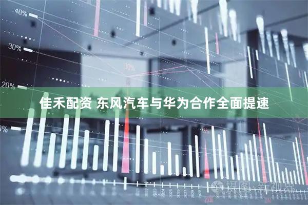 佳禾配资 东风汽车与华为合作全面提速