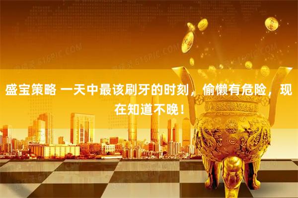 盛宝策略 一天中最该刷牙的时刻，偷懒有危险，现在知道不晚！