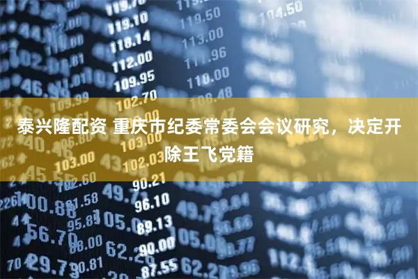 泰兴隆配资 重庆市纪委常委会会议研究，决定开除王飞党籍