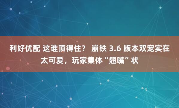 利好优配 这谁顶得住？ 崩铁 3.6 版本双宠实在太可爱，玩家集体“翘嘴”状