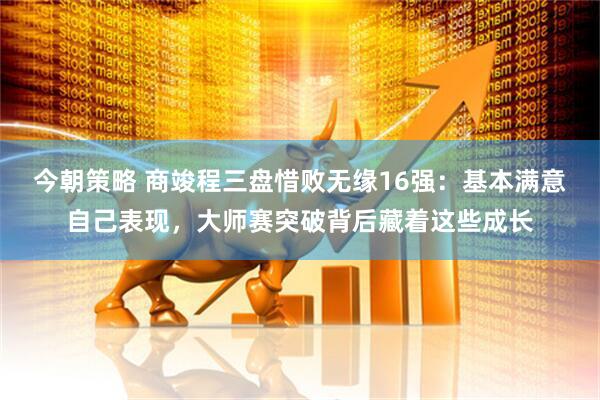 今朝策略 商竣程三盘惜败无缘16强：基本满意自己表现，大师赛突破背后藏着这些成长