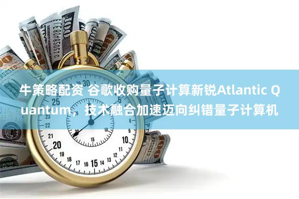 牛策略配资 谷歌收购量子计算新锐Atlantic Quantum，技术融合加速迈向纠错量子计算机