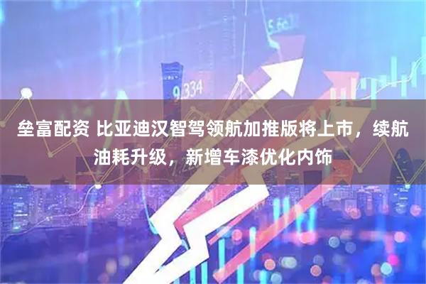 垒富配资 比亚迪汉智驾领航加推版将上市，续航油耗升级，新增车漆优化内饰