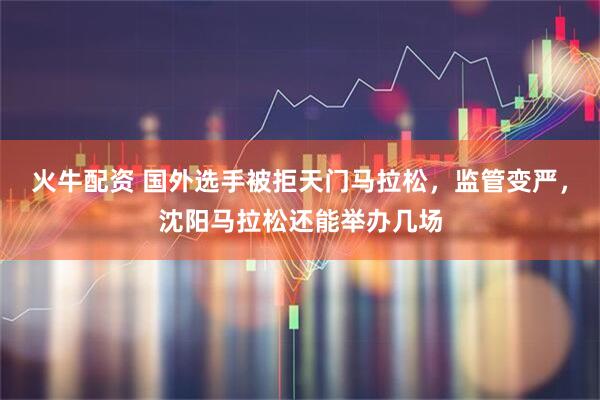 火牛配资 国外选手被拒天门马拉松，监管变严，沈阳马拉松还能举办几场