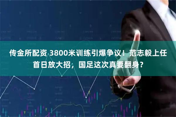 传金所配资 3800米训练引爆争议！范志毅上任首日放大招，国足这次真要翻身？