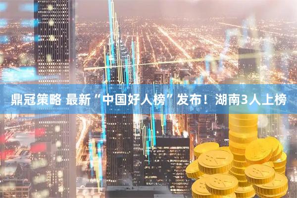 鼎冠策略 最新“中国好人榜”发布！湖南3人上榜