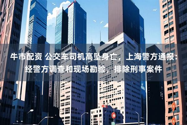 牛市配资 公交车司机高坠身亡，上海警方通报：经警方调查和现场勘验，排除刑事案件