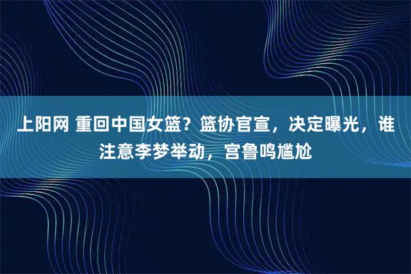 上阳网 重回中国女篮？篮协官宣，决定曝光，谁注意李梦举动，宫鲁鸣尴尬